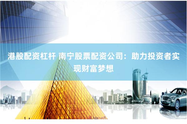 港股配资杠杆 南宁股票配资公司：助力投资者实现财富梦想
