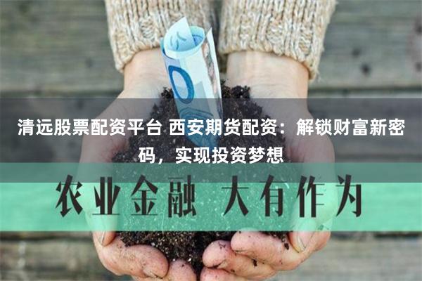 清远股票配资平台 西安期货配资：解锁财富新密码，实现投资梦想