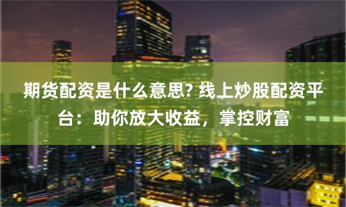 期货配资是什么意思? 线上炒股配资平台：助你放大收益，掌控财富