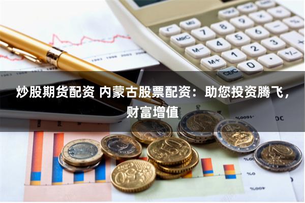 炒股期货配资 内蒙古股票配资：助您投资腾飞，财富增值
