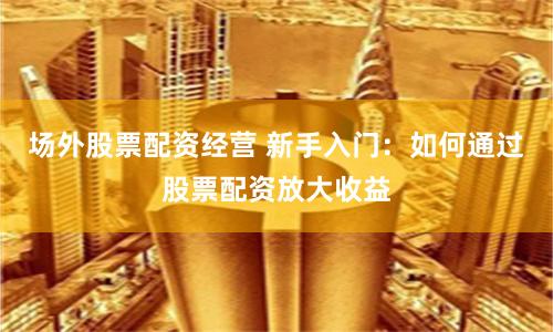 场外股票配资经营 新手入门：如何通过股票配资放大收益