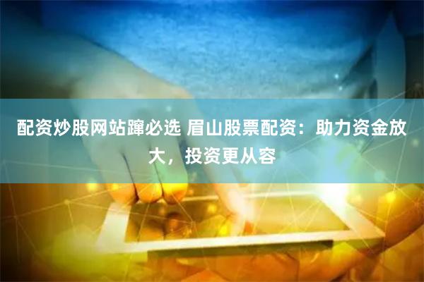 配资炒股网站蹿必选 眉山股票配资：助力资金放大，投资更从容
