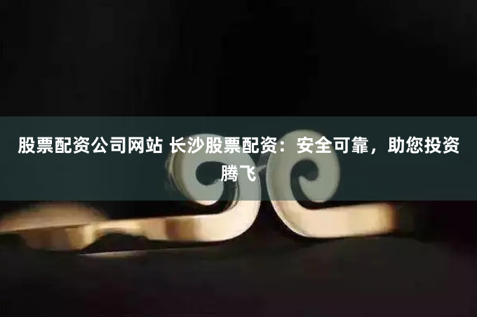 股票配资公司网站 长沙股票配资：安全可靠，助您投资腾飞