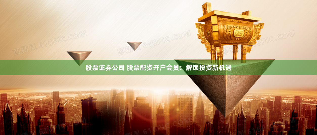 股票证券公司 股票配资开户会员：解锁投资新机遇