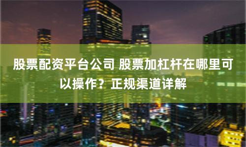 股票配资平台公司 股票加杠杆在哪里可以操作？正规渠道详解