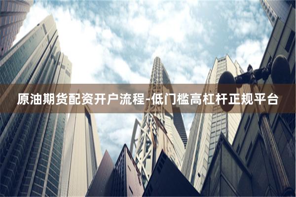 原油期货配资开户流程-低门槛高杠杆正规平台