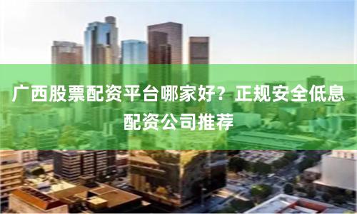 广西股票配资平台哪家好？正规安全低息配资公司推荐