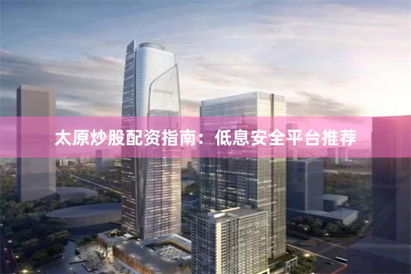 太原炒股配资指南：低息安全平台推荐