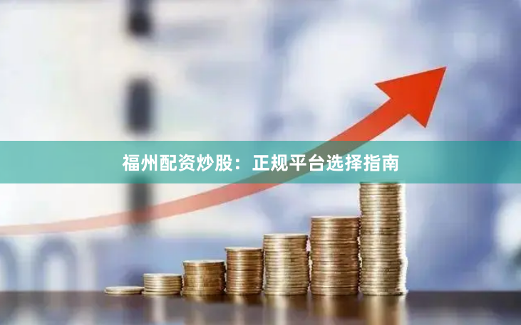 福州配资炒股：正规平台选择指南